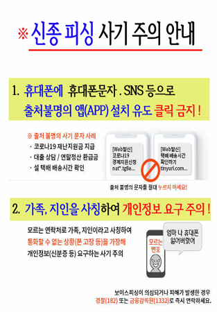 ※신종 피싱 사기 주의 안내/1. 휴대폰에 휴대폰문자, SNS 등으로 출처불명의 앱(APP) 설치 유도 클릭 금지!/※출처 불명의 사기 문자 사례/코로나19 재난지원금 지급/대출상담, 연말정산 환급금/설 택배 배송시간 확인/출처 불명의 문자를 절대 누르지 마세요!/2. 가족, 지인을 사칭하여 개인정보 요구 주의!/모르는 연락처로 가족, 지인이라고 사칭하여 통화할 수 없는 상황(폰 고장 등)을 가장해 개인정보(신분증 등) 요구하는 사기 주의/보이스피싱이 의심되거나 피해가 발생한 경우 경찰(182) 또는 금융감독원(1332)로 즉시 연락하세요.